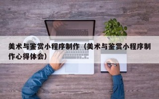 益阳美术与鉴赏小程序制作（美术与鉴赏小程序制作心得体会）