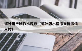 益阳海外用户制作小程序（海外版小程序支持微信支付）